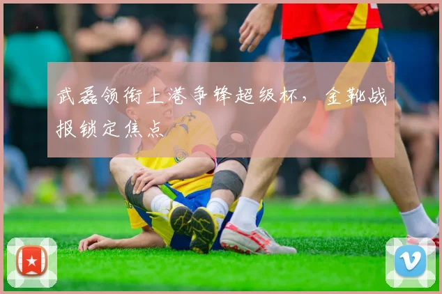 武磊领衔上港争锋超级杯，金靴战报锁定焦点