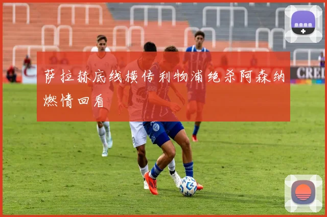 萨拉赫底线横传利物浦绝杀阿森纳燃情回看
