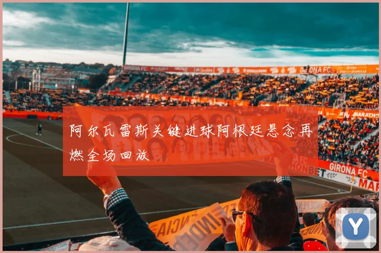 阿尔瓦雷斯关键进球阿根廷悬念再燃全场回放