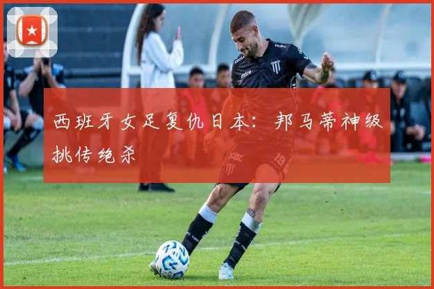 西班牙女足复仇日本：邦马蒂神级挑传绝杀