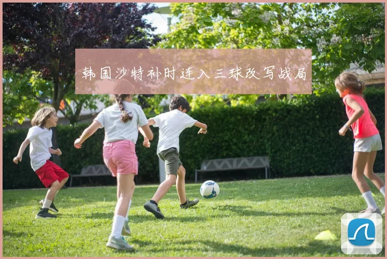 韩国沙特补时连入三球改写战局