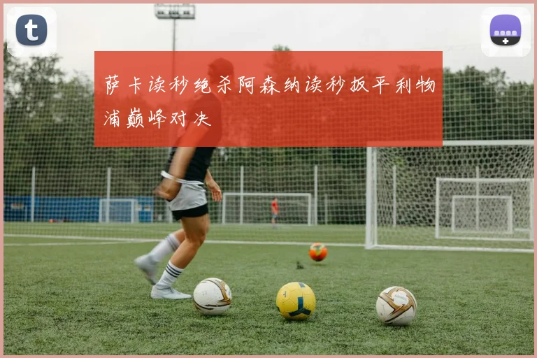 萨卡读秒绝杀阿森纳读秒扳平利物浦巅峰对决