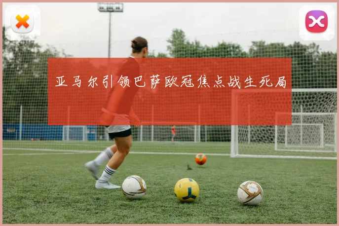 亚马尔引领巴萨欧冠焦点战生死局