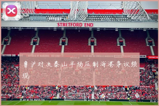 鲁沪对决泰山半场压制海港争议频现