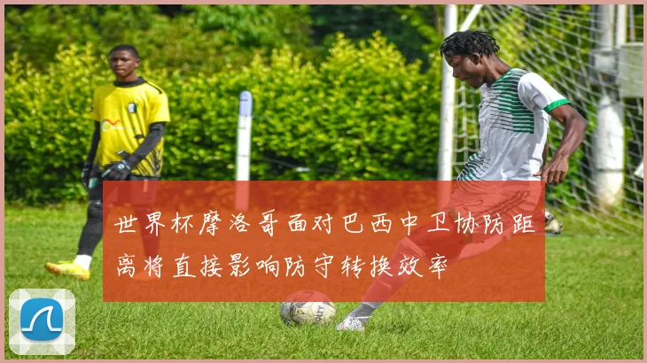 世界杯摩洛哥面对巴西中卫协防距离将直接影响防守转换效率