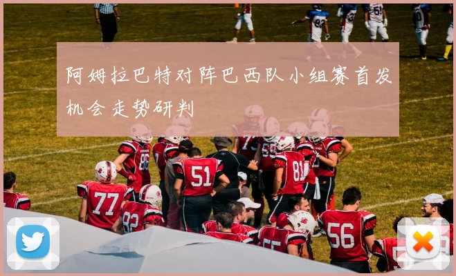 阿姆拉巴特对阵巴西队小组赛首发机会走势研判
