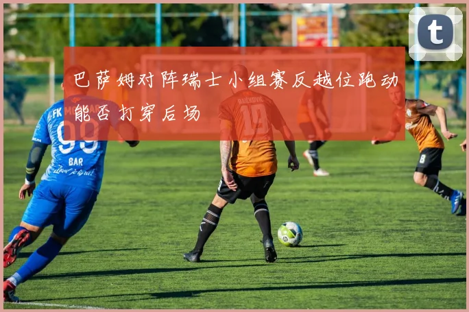 巴萨姆对阵瑞士小组赛反越位跑动能否打穿后场