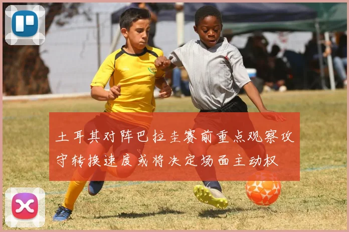 土耳其对阵巴拉圭赛前重点观察攻守转换速度或将决定场面主动权