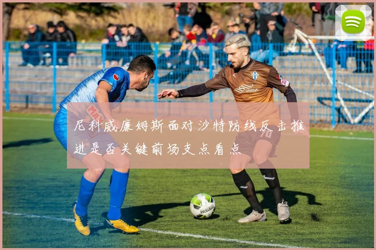 尼科威廉姆斯面对沙特防线反击推进是否关键前场支点看点