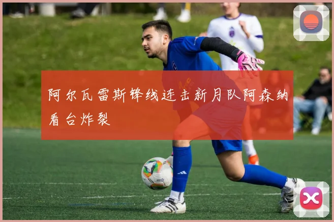 阿尔瓦雷斯锋线连击新月队阿森纳看台炸裂