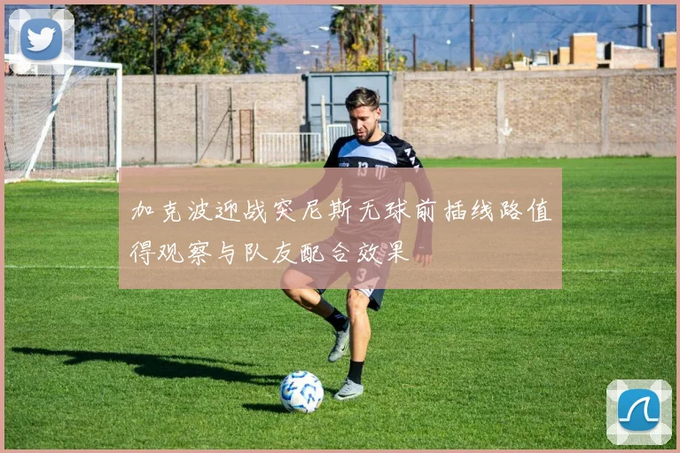 加克波迎战突尼斯无球前插线路值得观察与队友配合效果