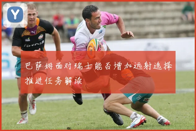 巴萨姆面对瑞士能否增加远射选择推进任务解读