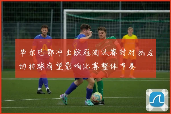 毕尔巴鄂冲击欧冠淘汰赛时对抗后的控球有望影响比赛整体节奏