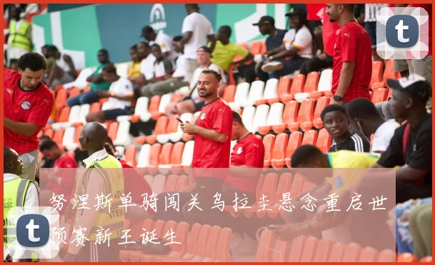 努涅斯单骑闯关乌拉圭悬念重启世预赛新王诞生