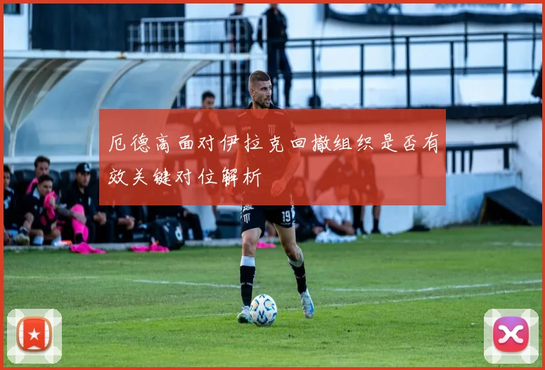 厄德高面对伊拉克回撤组织是否有效关键对位解析