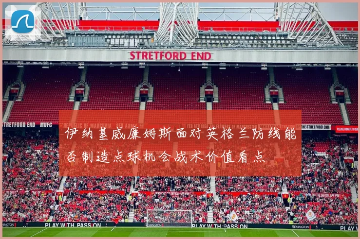 伊纳基威廉姆斯面对英格兰防线能否制造点球机会战术价值看点