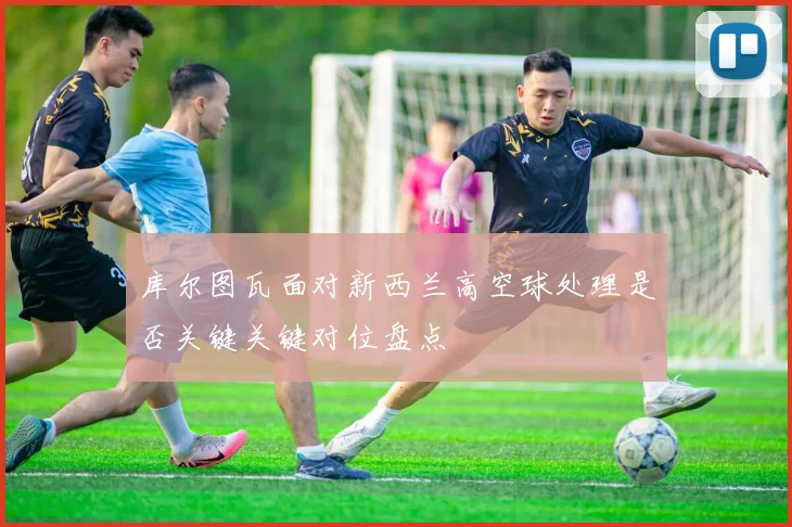 库尔图瓦面对新西兰高空球处理是否关键关键对位盘点