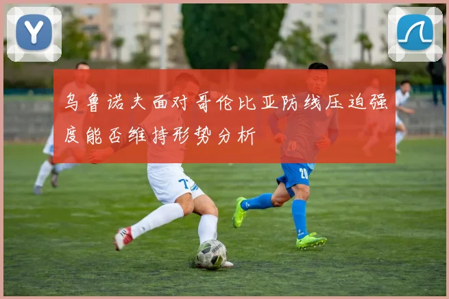 乌鲁诺夫面对哥伦比亚防线压迫强度能否维持形势分析