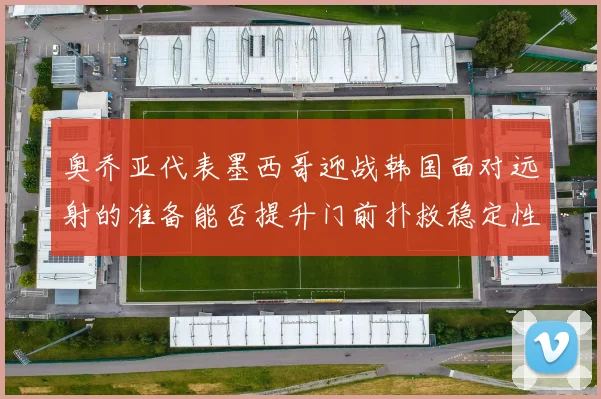 奥乔亚代表墨西哥迎战韩国面对远射的准备能否提升门前扑救稳定性