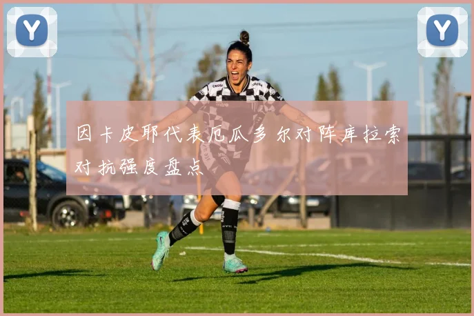 因卡皮耶代表厄瓜多尔对阵库拉索对抗强度盘点