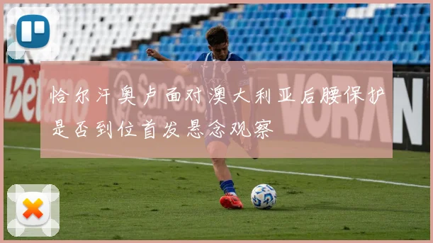 恰尔汗奥卢面对澳大利亚后腰保护是否到位首发悬念观察