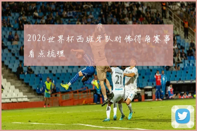 2026世界杯西班牙队对佛得角赛事看点梳理