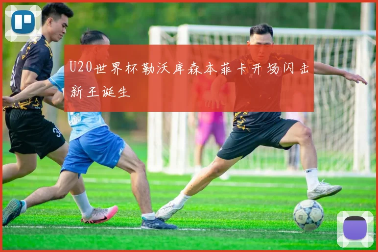 U20世界杯勒沃库森本菲卡开场闪击新王诞生