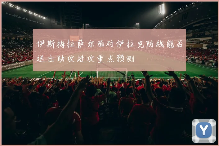 伊斯梅拉萨尔面对伊拉克防线能否送出助攻进攻重点预测