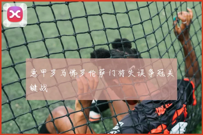 意甲罗马佛罗伦萨门将失误争冠关键战