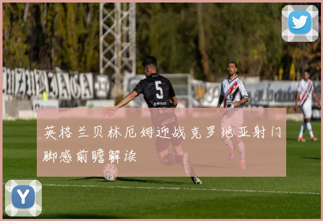 英格兰贝林厄姆迎战克罗地亚射门脚感前瞻解读