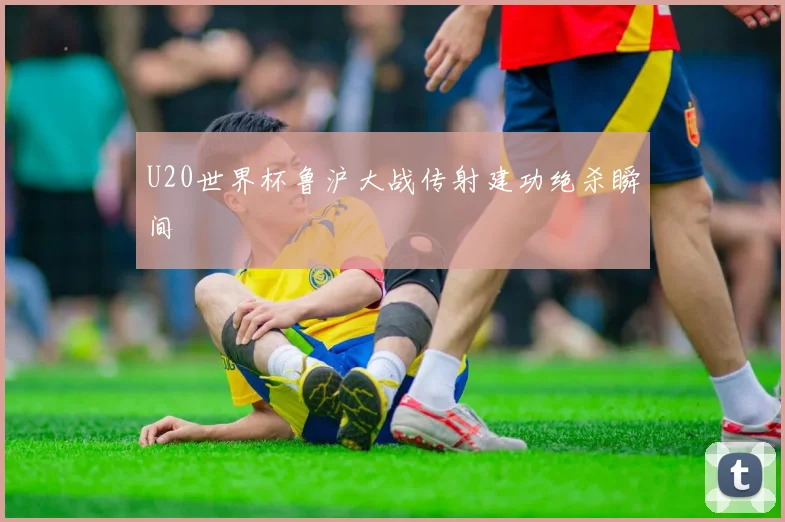 U20世界杯鲁沪大战传射建功绝杀瞬间