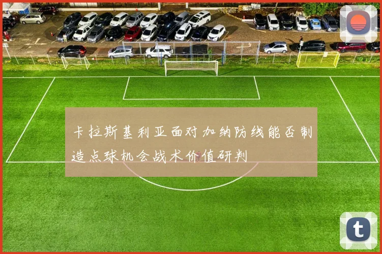 卡拉斯基利亚面对加纳防线能否制造点球机会战术价值研判