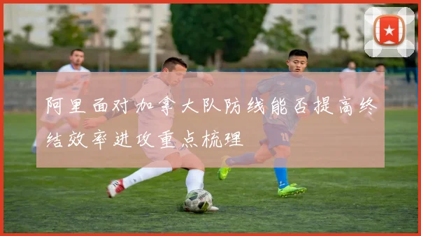 阿里面对加拿大队防线能否提高终结效率进攻重点梳理