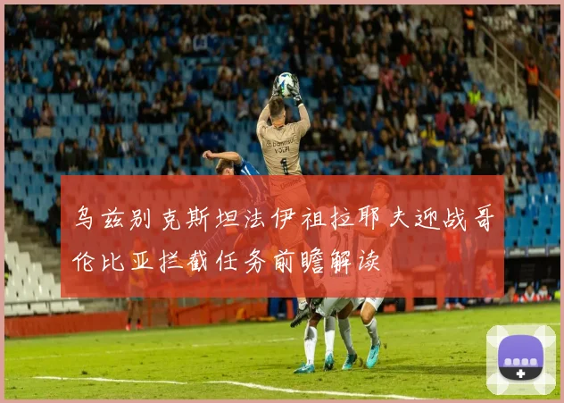 乌兹别克斯坦法伊祖拉耶夫迎战哥伦比亚拦截任务前瞻解读