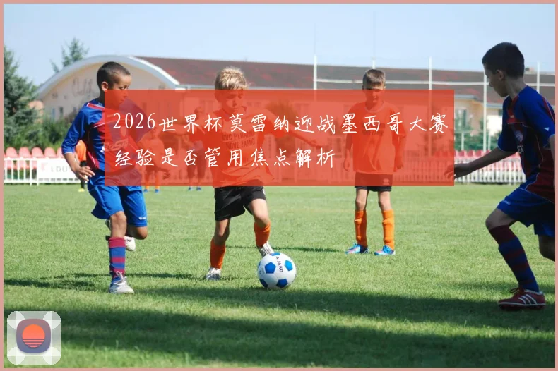 2026世界杯莫雷纳迎战墨西哥大赛经验是否管用焦点解析