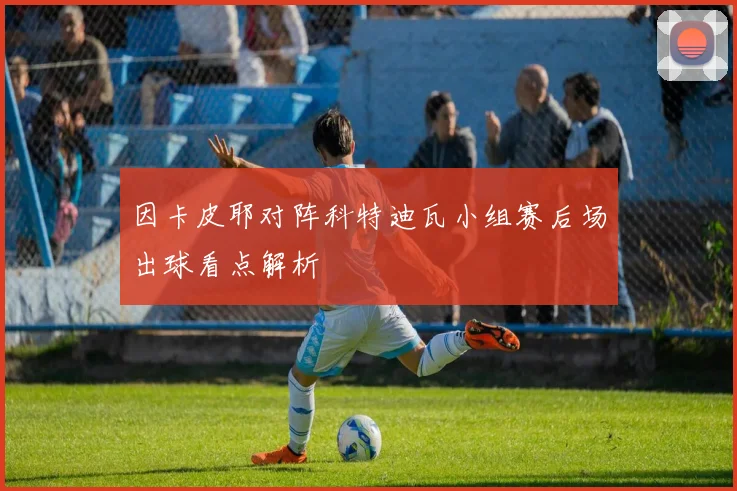 因卡皮耶对阵科特迪瓦小组赛后场出球看点解析