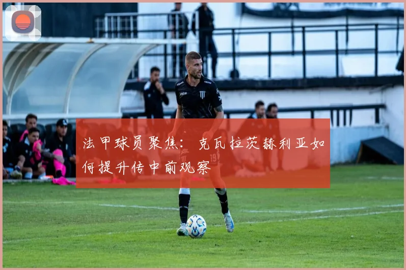 法甲球员聚焦:克瓦拉茨赫利亚如何提升传中前观察