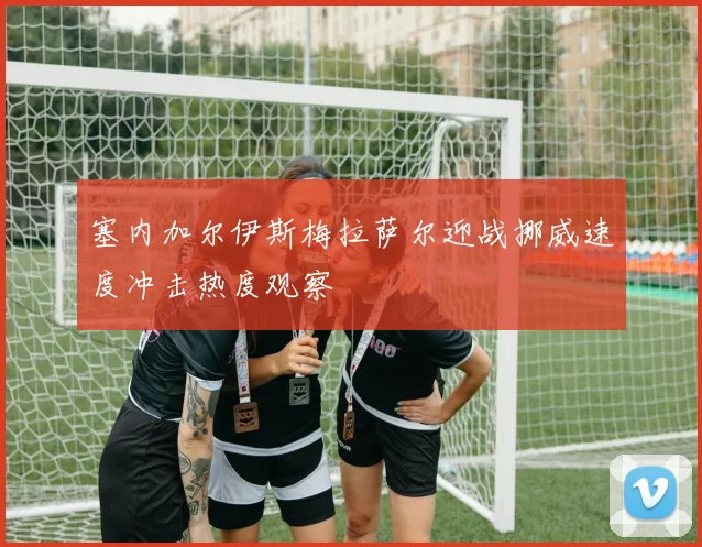 塞内加尔伊斯梅拉萨尔迎战挪威速度冲击热度观察