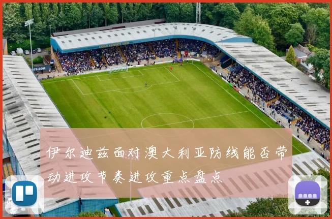 伊尔迪兹面对澳大利亚防线能否带动进攻节奏进攻重点盘点