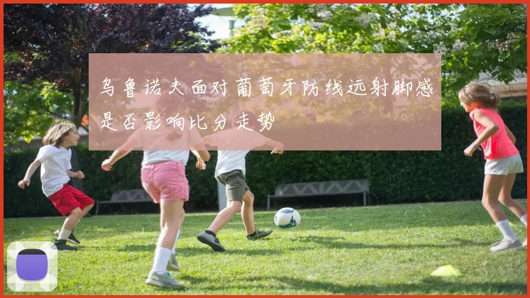 乌鲁诺夫面对葡萄牙防线远射脚感是否影响比分走势